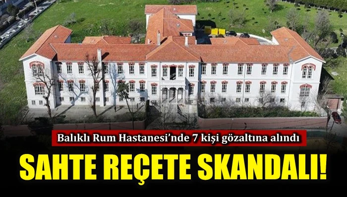 Sahte reçete skandalı! Balıklı Rum Hastanesi'nde 7 kişi gözaltına alındı
