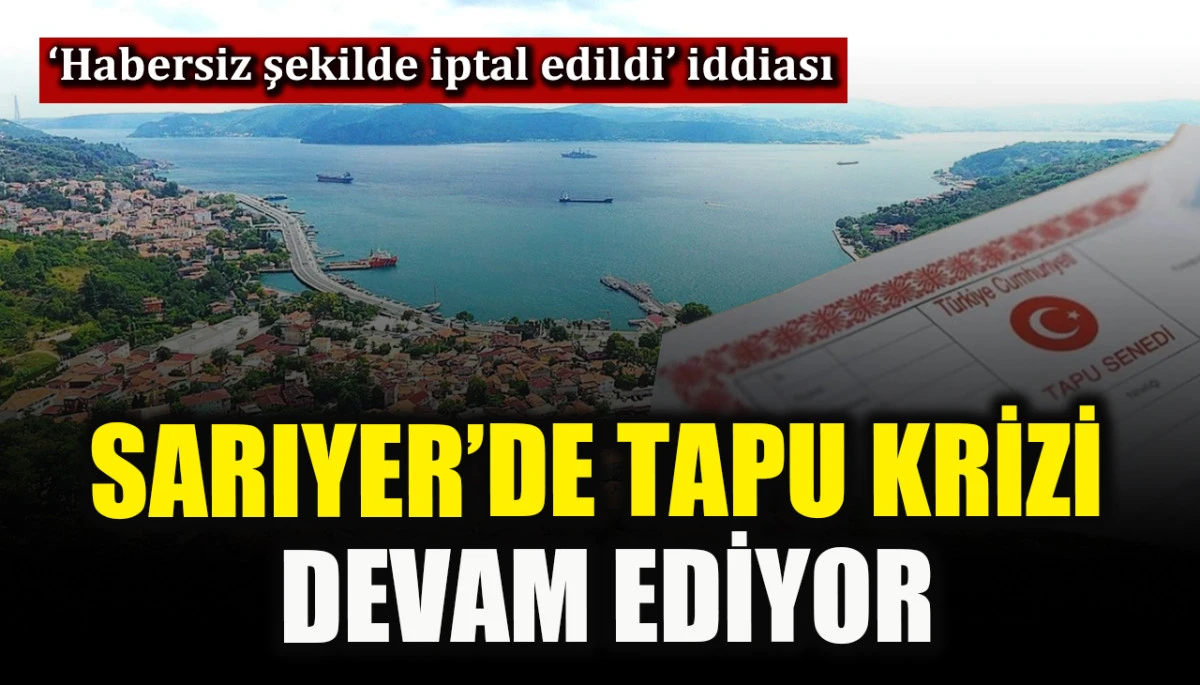 Sarıyer&rsquo;de tapu krizi devam ediyor! &lsquo;Habersiz şekilde iptal edildi&rsquo; iddiası